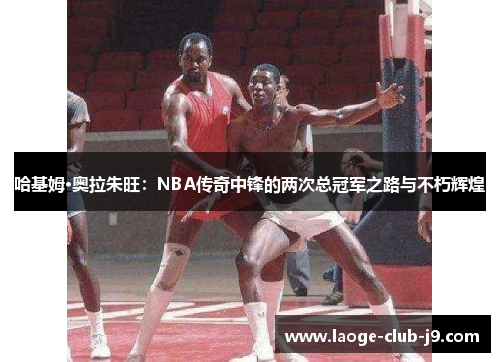 哈基姆·奥拉朱旺：NBA传奇中锋的两次总冠军之路与不朽辉煌