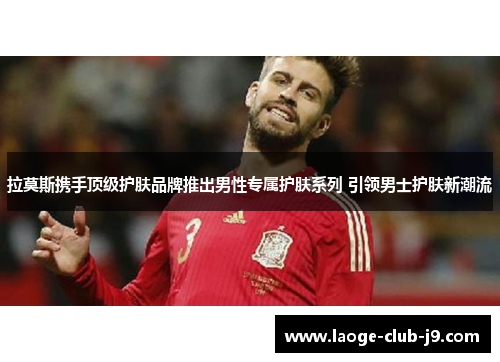 拉莫斯携手顶级护肤品牌推出男性专属护肤系列 引领男士护肤新潮流
