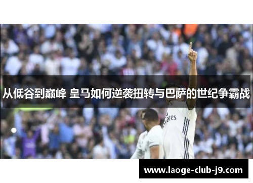 从低谷到巅峰 皇马如何逆袭扭转与巴萨的世纪争霸战
