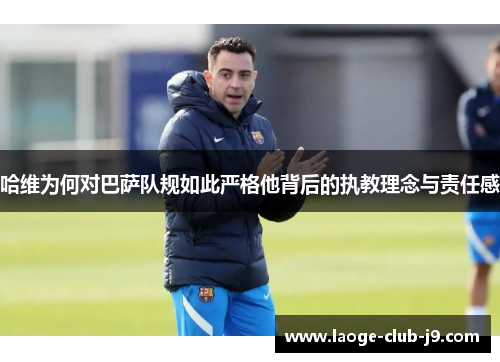 哈维为何对巴萨队规如此严格他背后的执教理念与责任感