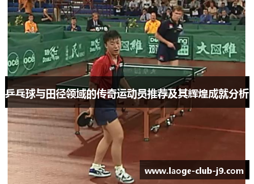 乒乓球与田径领域的传奇运动员推荐及其辉煌成就分析