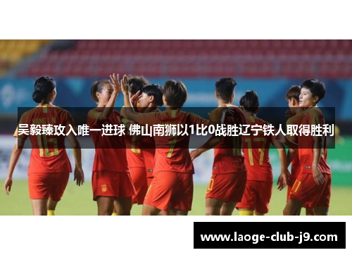 吴毅臻攻入唯一进球 佛山南狮以1比0战胜辽宁铁人取得胜利