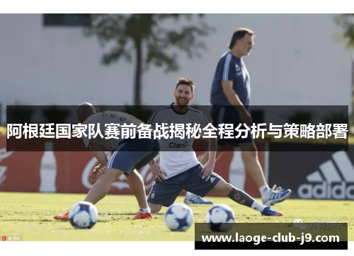 阿根廷国家队赛前备战揭秘全程分析与策略部署 阿根廷国家队赛前备战揭秘全程分析与策略部署