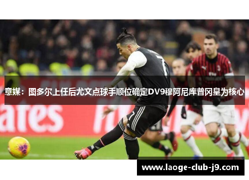 意媒：图多尔上任后尤文点球手顺位确定DV9穆阿尼库普冈皇为核心