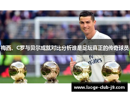 梅西、C罗与贝尔成就对比分析谁是足坛真正的传奇球员