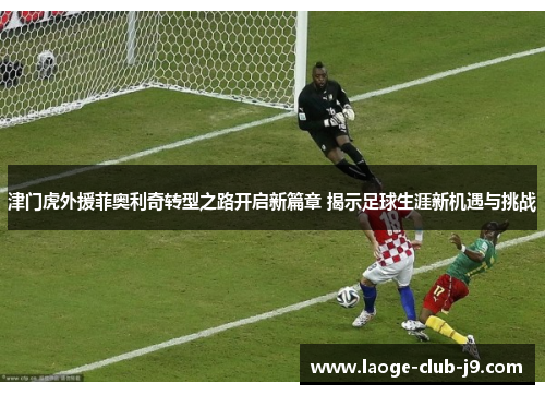 津门虎外援菲奥利奇转型之路开启新篇章 揭示足球生涯新机遇与挑战