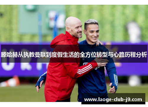 滕哈赫从执教曼联到度假生活的全方位转型与心路历程分析