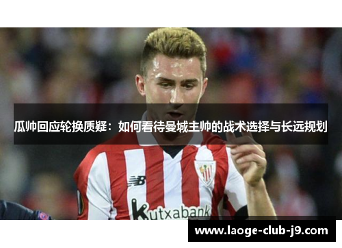 瓜帅回应轮换质疑：如何看待曼城主帅的战术选择与长远规划