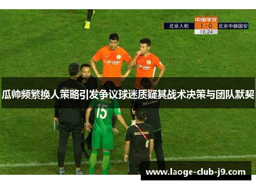 瓜帅频繁换人策略引发争议球迷质疑其战术决策与团队默契